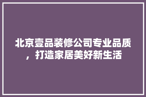 北京壹品装修公司专业品质，打造家居美好新生活