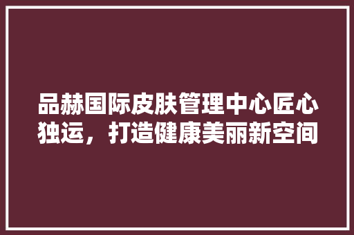 品赫国际皮肤管理中心匠心独运，打造健康美丽新空间