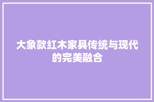 大象款红木家具传统与现代的完美融合