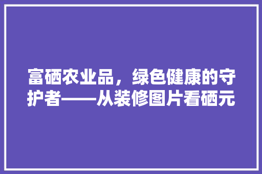 富硒农业品，绿色健康的守护者——从装修图片看硒元素在农业领域的应用