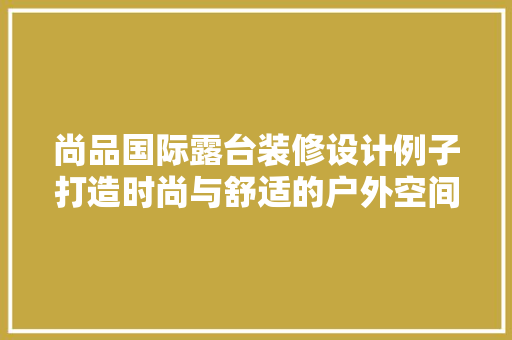 尚品国际露台装修设计例子打造时尚与舒适的户外空间
