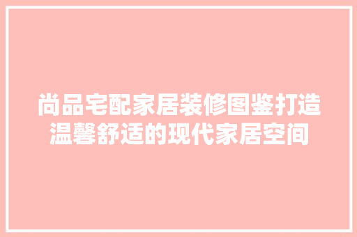 尚品宅配家居装修图鉴打造温馨舒适的现代家居空间