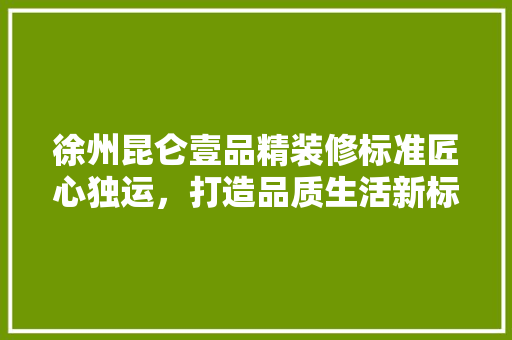 徐州昆仑壹品精装修标准匠心独运，打造品质生活新标杆