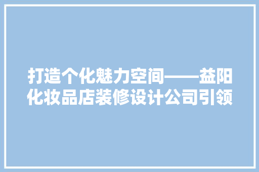 打造个化魅力空间——益阳化妆品店装修设计公司引领行业新潮流