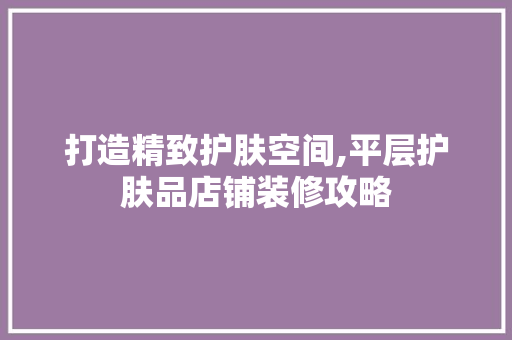 打造精致护肤空间,平层护肤品店铺装修攻略 中式风格装饰