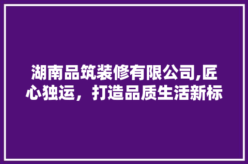 湖南品筑装修有限公司,匠心独运，打造品质生活新标杆 木雕艺术