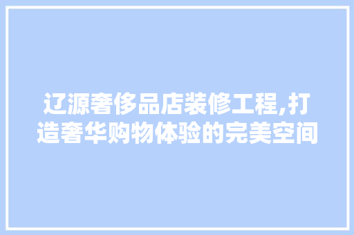 辽源奢侈品店装修工程,打造奢华购物体验的完美空间