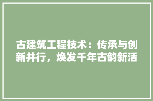 古建筑工程技术：传承与创新并行，焕发千年古韵新活力