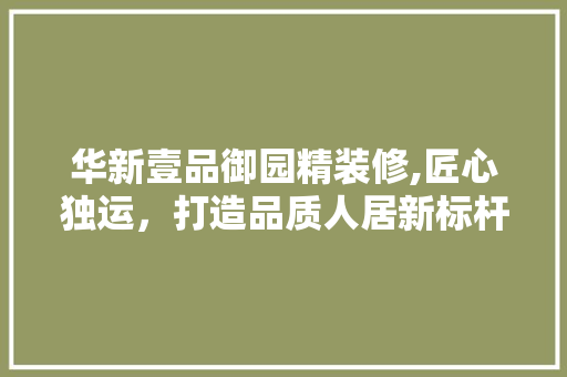 华新壹品御园精装修,匠心独运，打造品质人居新标杆 地板材料