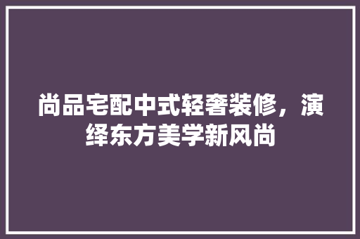 尚品宅配中式轻奢装修，演绎东方美学新风尚 家居装修