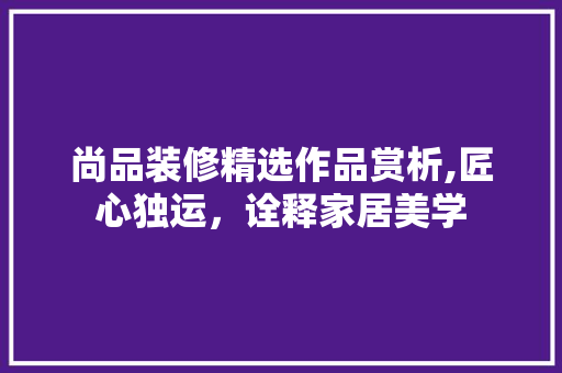 尚品装修精选作品赏析,匠心独运，诠释家居美学 家居装修
