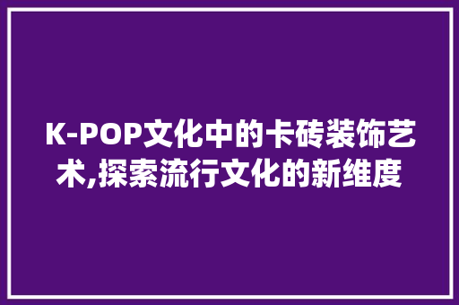 K-POP文化中的卡砖装饰艺术,探索流行文化的新维度_kpop卡砖装饰 中式风格装饰
