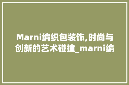 Marni编织包装饰,时尚与创新的艺术碰撞_marni编织包装饰 客厅装修