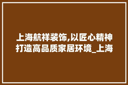 上海航祥装饰,以匠心精神打造高品质家居环境_上海航祥装饰