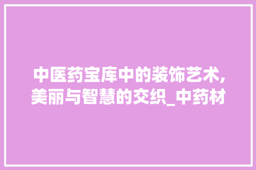 中医药宝库中的装饰艺术,美丽与智慧的交织_中药材装饰 家居装修