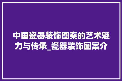 中国瓷器装饰图案的艺术魅力与传承_瓷器装饰图案介绍