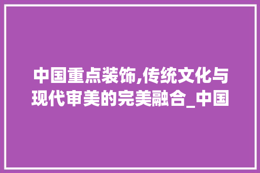 中国重点装饰,传统文化与现代审美的完美融合_中国重点装饰