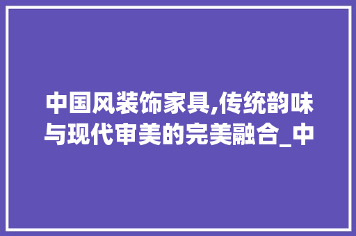 中国风装饰家具,传统韵味与现代审美的完美融合_中国风装饰家具 现代风格装饰