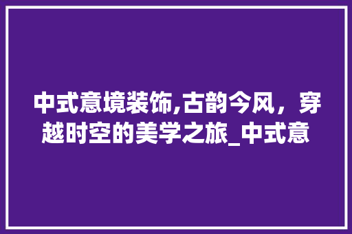 中式意境装饰,古韵今风，穿越时空的美学之旅_中式意境装饰
