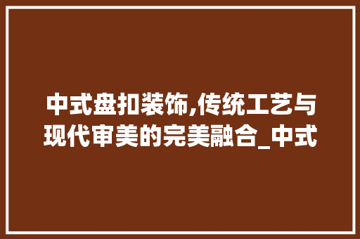 中式盘扣装饰,传统工艺与现代审美的完美融合_中式盘扣装饰