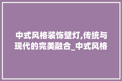 中式风格装饰壁灯,传统与现代的完美融合_中式风格装饰壁灯 木雕艺术