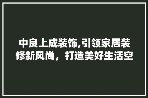 中良上成装饰,引领家居装修新风尚，打造美好生活空间_中良上成装饰 木雕艺术