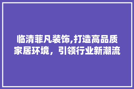临清菲凡装饰,打造高品质家居环境，引领行业新潮流_临清菲凡装饰