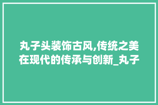 丸子头装饰古风,传统之美在现代的传承与创新_丸子头装饰古风 家居装修
