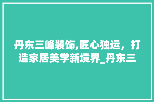 丹东三峰装饰,匠心独运，打造家居美学新境界_丹东三峰装饰