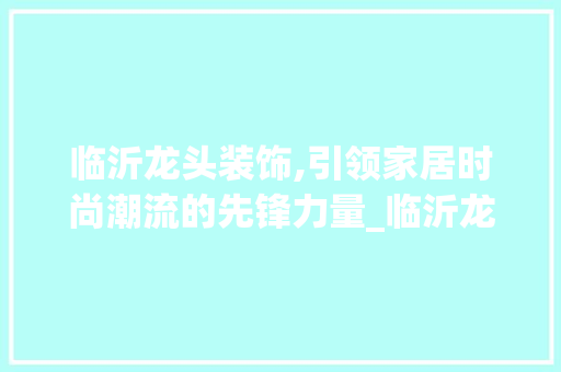 临沂龙头装饰,引领家居时尚潮流的先锋力量_临沂龙头装饰 木雕艺术