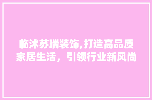临沭苏瑞装饰,打造高品质家居生活，引领行业新风尚_临沭苏瑞装饰 家居装修