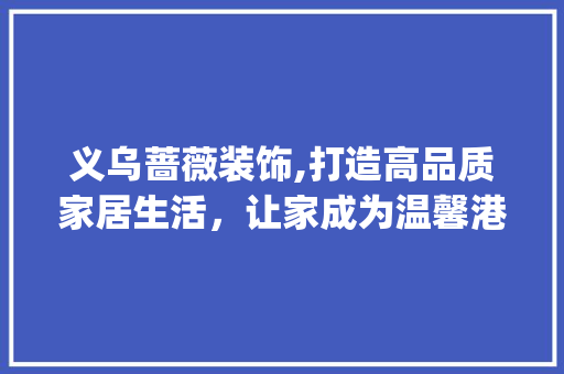 义乌蔷薇装饰,打造高品质家居生活，让家成为温馨港湾_义乌蔷薇装饰 木雕艺术