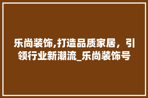 乐尚装饰,打造品质家居，引领行业新潮流_乐尚装饰号码
