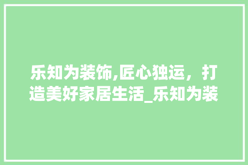 乐知为装饰,匠心独运，打造美好家居生活_乐知为装饰 室内设计