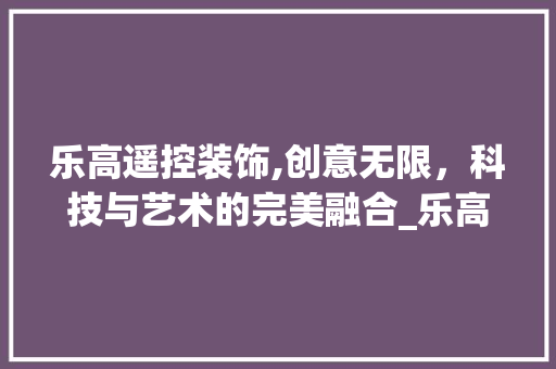 乐高遥控装饰,创意无限，科技与艺术的完美融合_乐高遥控装饰 地板材料