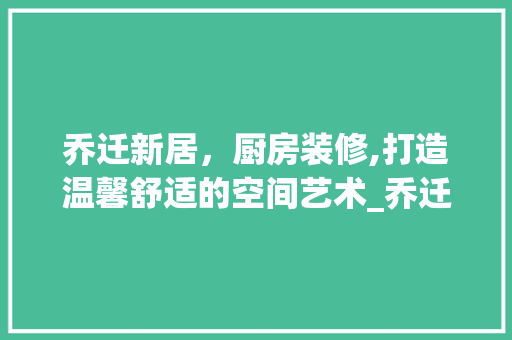 乔迁新居，厨房装修,打造温馨舒适的空间艺术_乔迁装饰厨房贴 家居装修