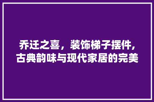乔迁之喜，装饰梯子摆件,古典韵味与现代家居的完美融合_乔迁装饰梯子摆件 客厅装修