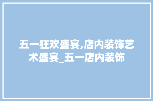 五一狂欢盛宴,店内装饰艺术盛宴_五一店内装饰