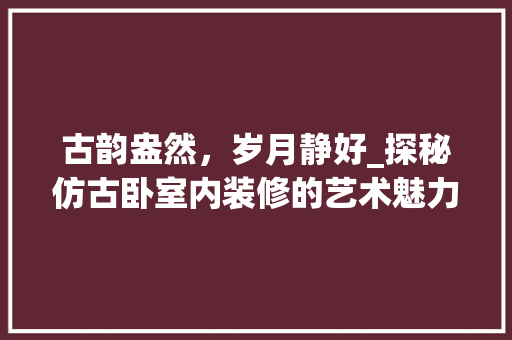 古韵盎然，岁月静好_探秘仿古卧室内装修的艺术魅力 卧室装修
