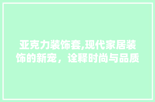 亚克力装饰套,现代家居装饰的新宠，诠释时尚与品质的完美融合_亚克力装饰套