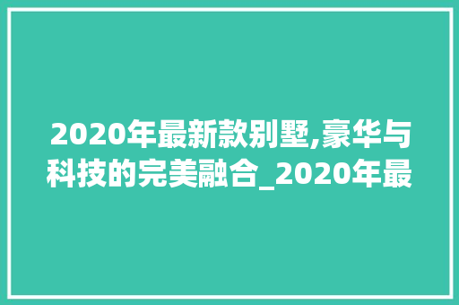 2020年最新款别墅,豪华与科技的完美融合_2020年最新款的别墅 软装设计