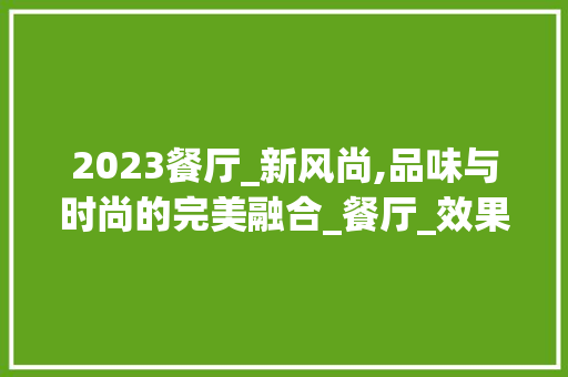 2023餐厅_新风尚,品味与时尚的完美融合_餐厅_效果图2023新款图片 室内设计