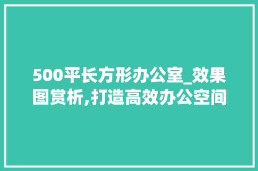 500平长方形办公室_效果图赏析,打造高效办公空间的艺术之旅_500平长方形办公室_效果图 现代风格装饰