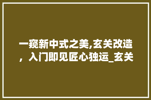 一窥新中式之美,玄关改造，入门即见匠心独运_玄关图片进门效果大全新中式