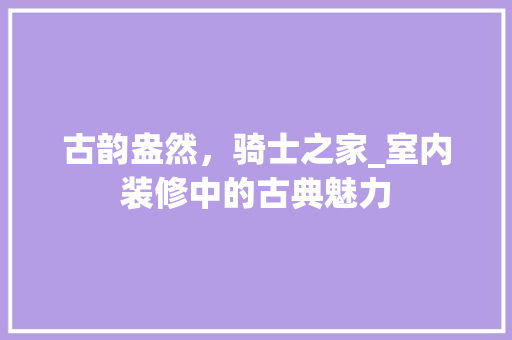 古韵盎然，骑士之家_室内装修中的古典魅力