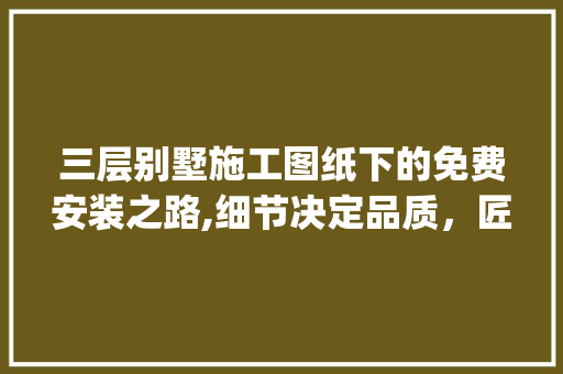 三层别墅施工图纸下的免费安装之路,细节决定品质，匠心筑家_三层别墅施工图纸免费安装 室内设计
