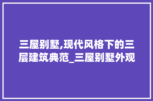 三屋别墅,现代风格下的三层建筑典范_三屋别墅外观图片大全三层