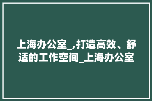 上海办公室_,打造高效、舒适的工作空间_上海办公室_ 家居装修