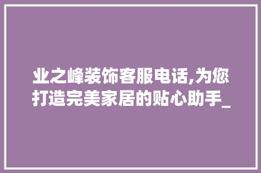 业之峰装饰客服电话,为您打造完美家居的贴心助手_业之峰装饰客服电话 家居装修