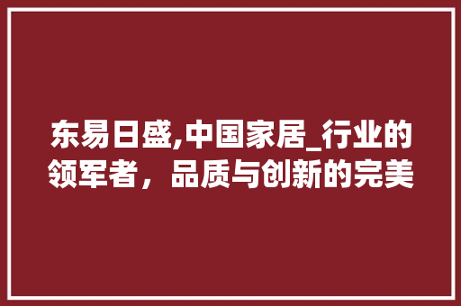 东易日盛,中国家居_行业的领军者，品质与创新的完美融合_东易日盛怎么样 软装设计